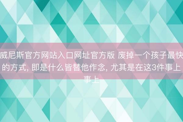 威尼斯官方网站入口网址官方版 废掉一个孩子最快的方式， 即是什么皆替他作念， 尤其是在这3件事上