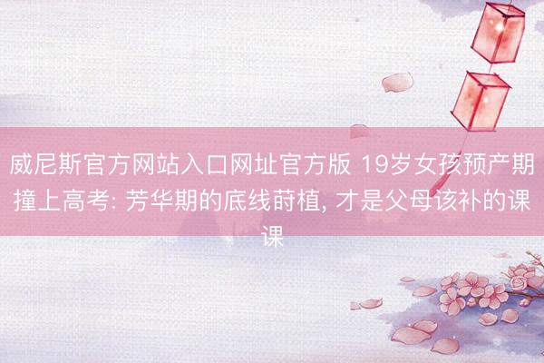 威尼斯官方网站入口网址官方版 19岁女孩预产期撞上高考: 芳华期的底线莳植, 才是父母该补的课