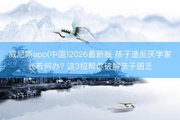 威尼斯app(中国)2026最新版 孩子造反厌学家长若何办? 这3招帮你破解亲子困乏