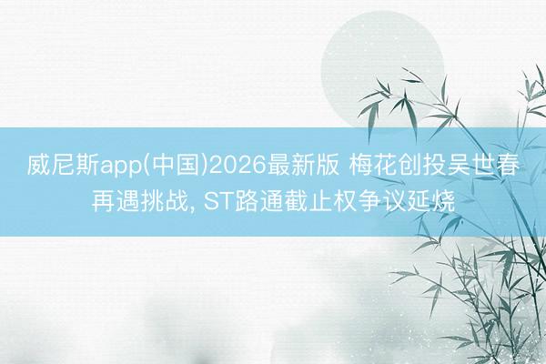 威尼斯app(中国)2026最新版 梅花创投吴世春再遇挑战, ST路通截止权争议延烧