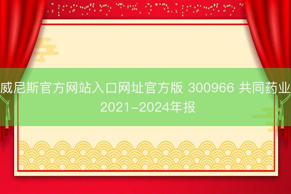 威尼斯官方网站入口网址官方版 300966 共同药业 2021-2024年报