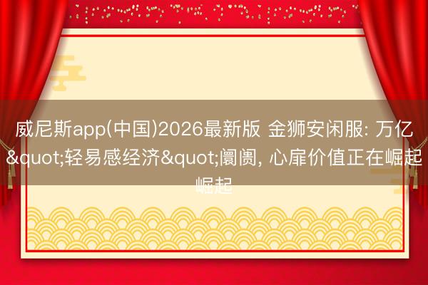 威尼斯app(中国)2026最新版 金狮安闲服: 万亿"轻易感经济"阛阓, 心扉价值正在崛起