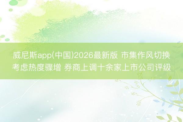 威尼斯app(中国)2026最新版 市集作风切换考虑热度骤增 券商上调十余家上市公司评级