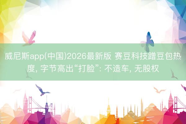 威尼斯app(中国)2026最新版 赛豆科技蹭豆包热度， 字节高出“打脸”: 不造车， 无股权