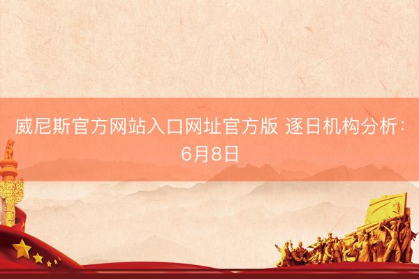 威尼斯官方网站入口网址官方版 逐日机构分析：6月8日