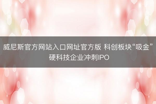 威尼斯官方网站入口网址官方版 科创板块“吸金” 硬科技企业冲刺IPO