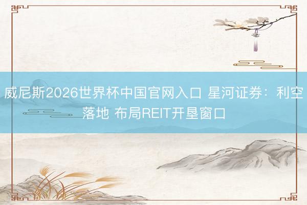 威尼斯2026世界杯中国官网入口 星河证券：利空落地 布局REIT开垦窗口