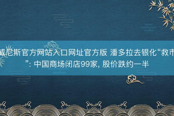 威尼斯官方网站入口网址官方版 潘多拉去银化“救市”: 中国商场闭店99家， 股价跌约一半