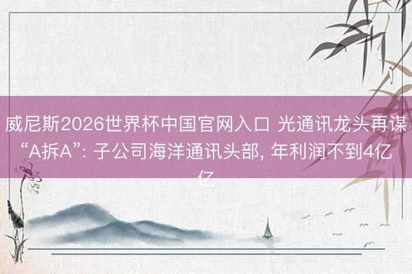 威尼斯2026世界杯中国官网入口 光通讯龙头再谋“A拆A”: 子公司海洋通讯头部， 年利润不到4亿