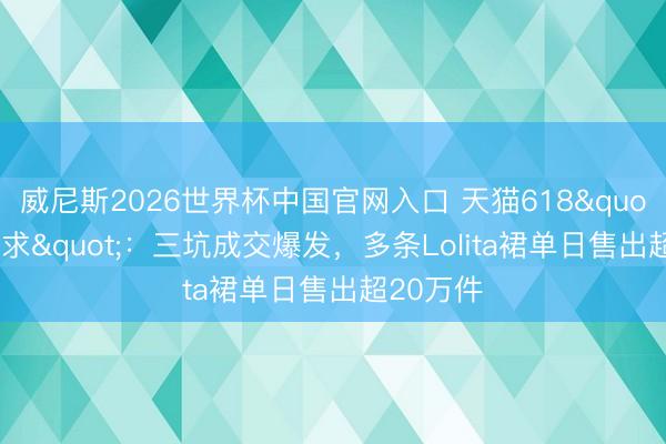 威尼斯2026世界杯中国官网入口 天猫618"一裙难求":三坑成交爆发,多条Lolita裙单日售出超20万件