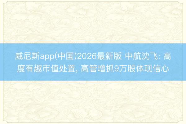 威尼斯app(中国)2026最新版 中航沈飞: 高度有趣市值处置， 高管增抓9万股体现信心