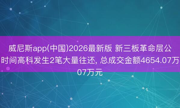 威尼斯app(中国)2026最新版 新三板革命层公司时间高科发生2笔大量往还， 总成交金额4654.07万元