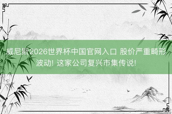 威尼斯2026世界杯中国官网入口 股价严重畸形波动! 这家公司复兴市集传说!
