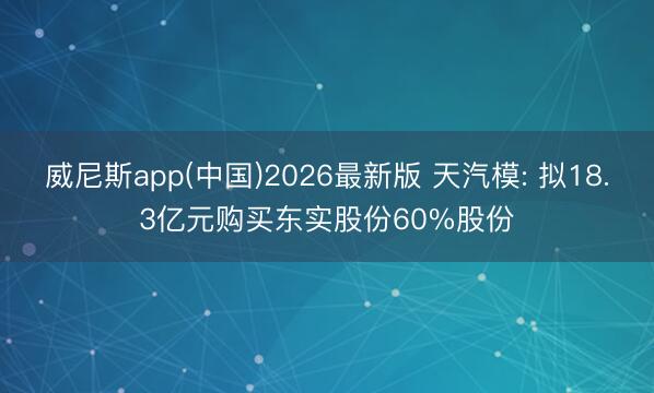 威尼斯app(中国)2026最新版 天汽模: 拟18.3亿元购买东实股份60%股份