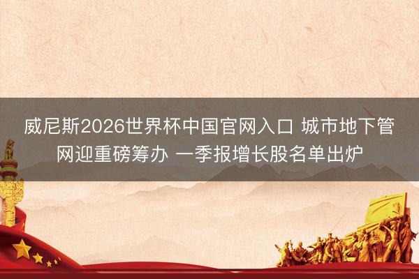 威尼斯2026世界杯中国官网入口 城市地下管网迎重磅筹办 一季报增长股名单出炉