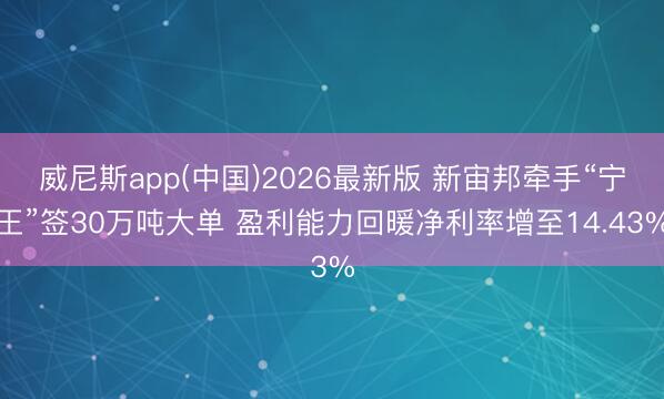 威尼斯app(中国)2026最新版 新宙邦牵手“宁王”签30万吨大单 盈利能力回暖净利率增至14.43%