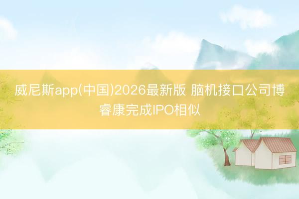 威尼斯app(中国)2026最新版 脑机接口公司博睿康完成IPO相似