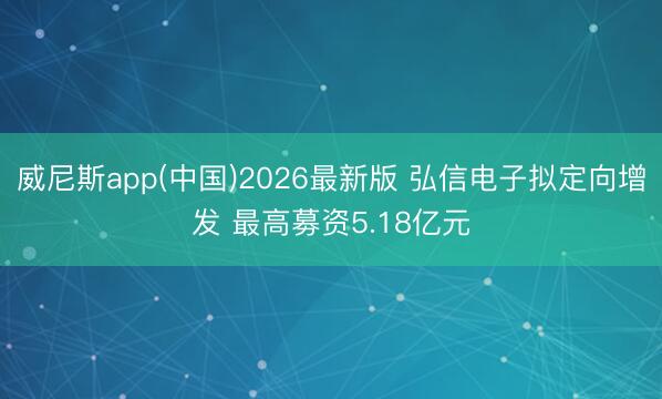 威尼斯app(中国)2026最新版 弘信电子拟定向增发 最高募资5.18亿元