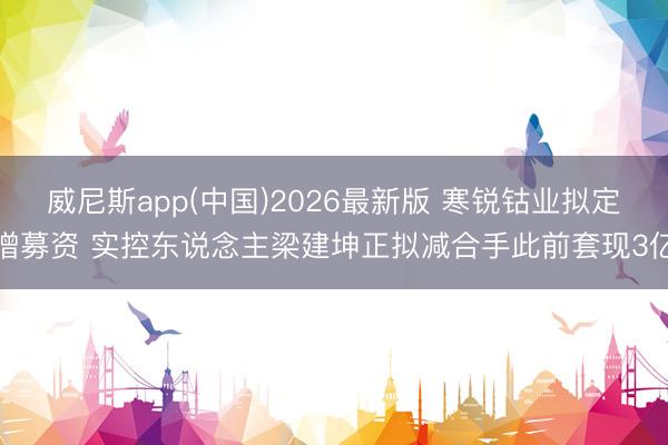 威尼斯app(中国)2026最新版 寒锐钴业拟定增募资 实控东说念主梁建坤正拟减合手此前套现3亿