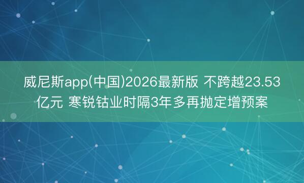 威尼斯app(中国)2026最新版 不跨越23.53亿元 寒锐钴业时隔3年多再抛定增预案