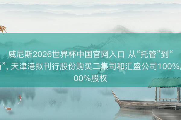 威尼斯2026世界杯中国官网入口 从“托管”到“买断”, 天津港拟刊行股份购买二集司和汇盛公司100%股权