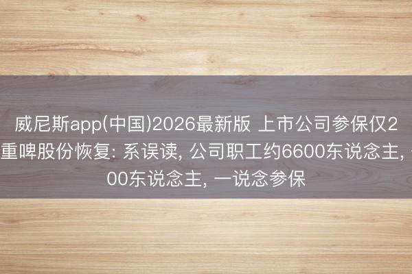 威尼斯app(中国)2026最新版 上市公司参保仅2东说念主? 重啤股份恢复: 系误读， 公司职工约6600东说念主， 一说念参保