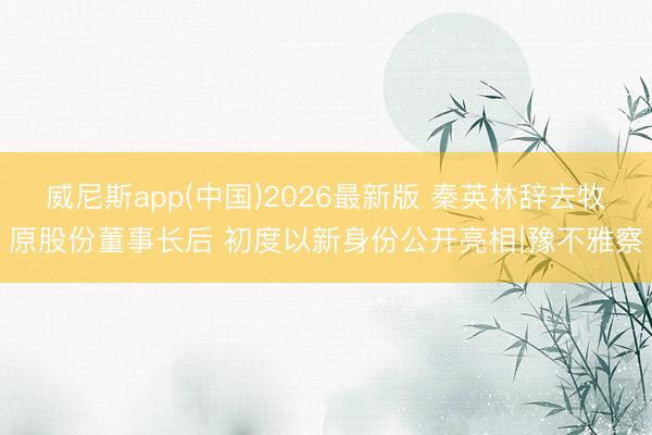 威尼斯app(中国)2026最新版 秦英林辞去牧原股份董事长后 初度以新身份公开亮相∣豫不雅察
