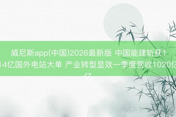 威尼斯app(中国)2026最新版 中国能建斩获114亿国外电站大单 产业转型显效一季度营收1020亿