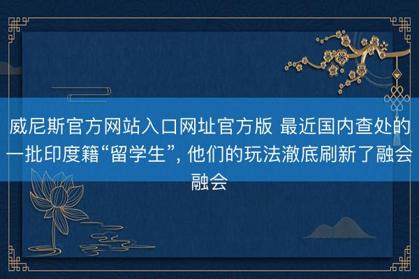 威尼斯官方网站入口网址官方版 最近国内查处的一批印度籍“留学生”， 他们的玩法澈底刷新了融会