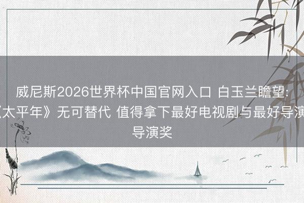 威尼斯2026世界杯中国官网入口 白玉兰瞻望: 《太平年》无可替代 值得拿下最好电视剧与最好导演奖