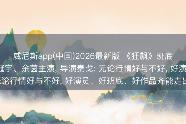 威尼斯app(中国)2026最新版 《狂飙》班底转场横店拍短剧， 由姚冠宇、余茵主演， 导演秦戈: 无论行情好与不好， 好演员、好班底、好作品齐能走出来