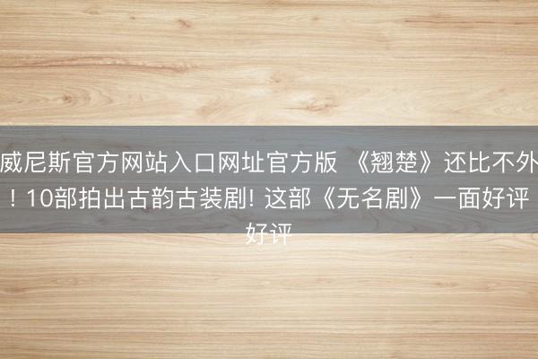 威尼斯官方网站入口网址官方版 《翘楚》还比不外! 10部拍出古韵古装剧! 这部《无名剧》一面好评