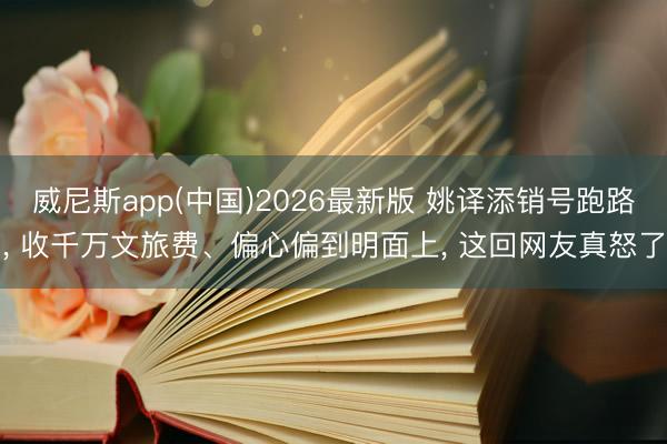威尼斯app(中国)2026最新版 姚译添销号跑路， 收千万文旅费、偏心偏到明面上， 这回网友真怒了