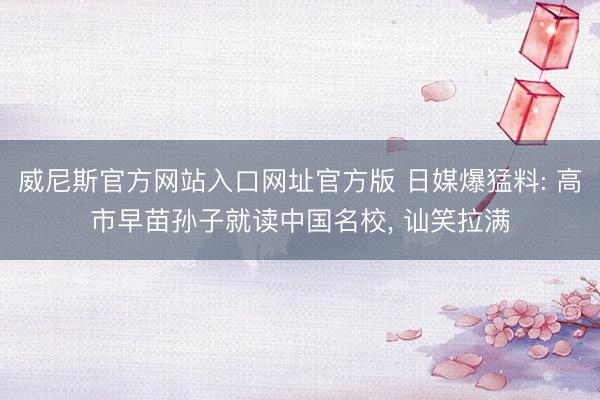 威尼斯官方网站入口网址官方版 日媒爆猛料: 高市早苗孙子就读中国名校， 讪笑拉满