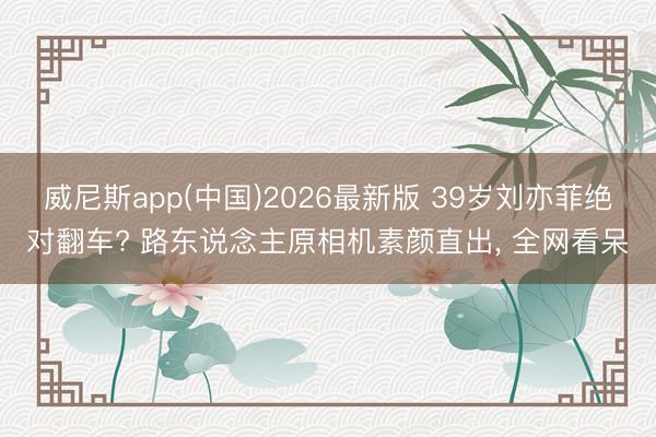 威尼斯app(中国)2026最新版 39岁刘亦菲绝对翻车? 路东说念主原相机素颜直出， 全网看呆