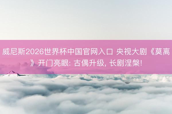 威尼斯2026世界杯中国官网入口 央视大剧《莫离》开门亮眼: 古偶升级, 长剧涅槃!