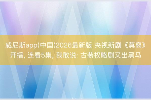 威尼斯app(中国)2026最新版 央视新剧《莫离》开播， 连看5集， 我敢说: 古装权略剧又出黑马