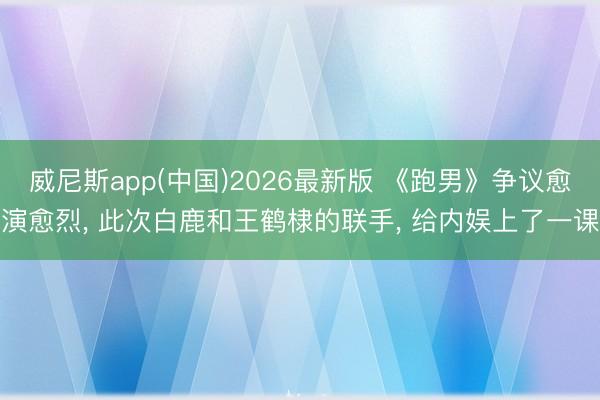 威尼斯app(中国)2026最新版 《跑男》争议愈演愈烈， 此次白鹿和王鹤棣的联手， 给内娱上了一课