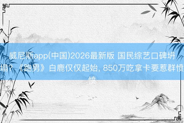 威尼斯app(中国)2026最新版 国民综艺口碑坍塌? 《跑男》白鹿仅仅起始， 850万吃拿卡要惹群愤
