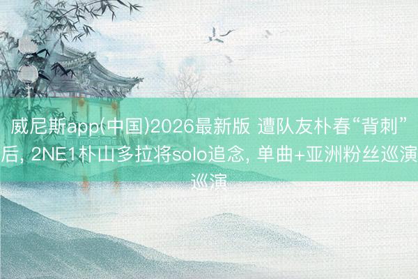 威尼斯app(中国)2026最新版 遭队友朴春“背刺”后， 2NE1朴山多拉将solo追念， 单曲+亚洲粉丝巡演