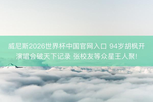 威尼斯2026世界杯中国官网入口 94岁胡枫开演唱会破天下记录 张校友等众星王人聚!