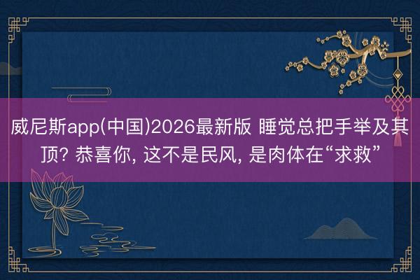 威尼斯app(中国)2026最新版 睡觉总把手举及其顶? 恭喜你， 这不是民风， 是肉体在“求救”