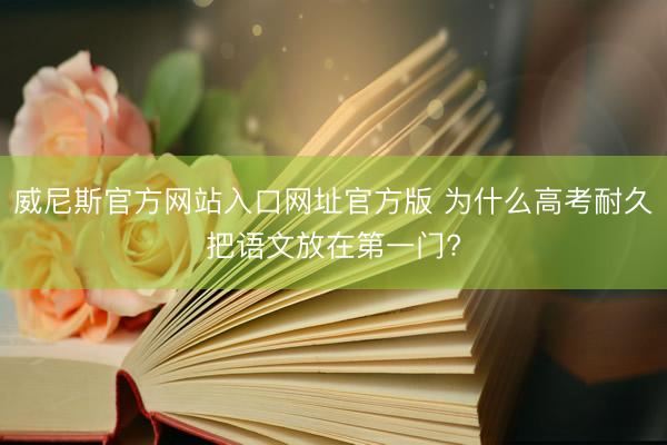 威尼斯官方网站入口网址官方版 为什么高考耐久把语文放在第一门?
