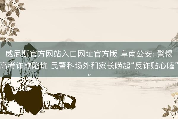 威尼斯官方网站入口网址官方版 阜南公安: 警惕高考诈欺陷坑 民警科场外和家长唠起“反诈贴心嗑”