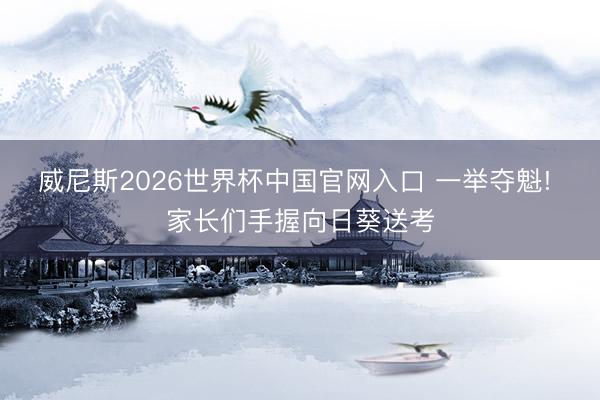 威尼斯2026世界杯中国官网入口 一举夺魁! 家长们手握向日葵送考