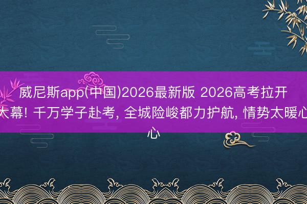威尼斯app(中国)2026最新版 2026高考拉开大幕! 千万学子赴考， 全城险峻都力护航， 情势太暖心