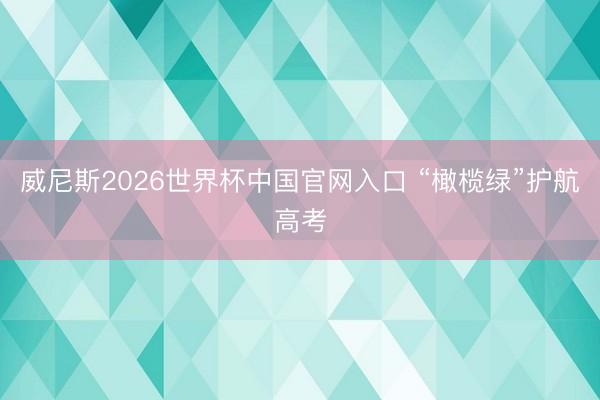 威尼斯2026世界杯中国官网入口 “橄榄绿”护航高考