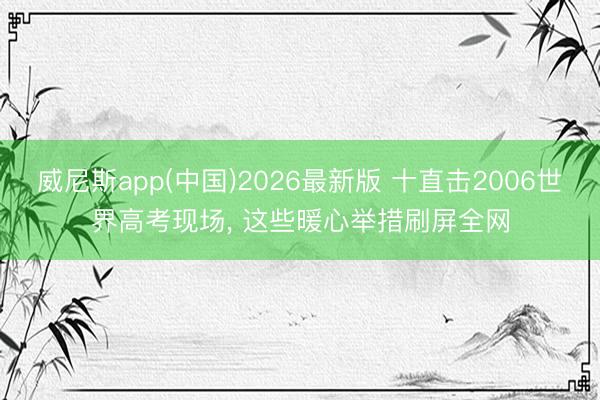 威尼斯app(中国)2026最新版 十直击2006世界高考现场， 这些暖心举措刷屏全网