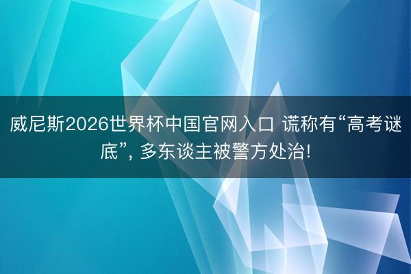 威尼斯2026世界杯中国官网入口 谎称有“高考谜底”， 多东谈主被警方处治!