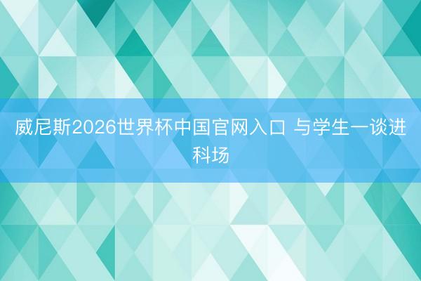 威尼斯2026世界杯中国官网入口 与学生一谈进科场